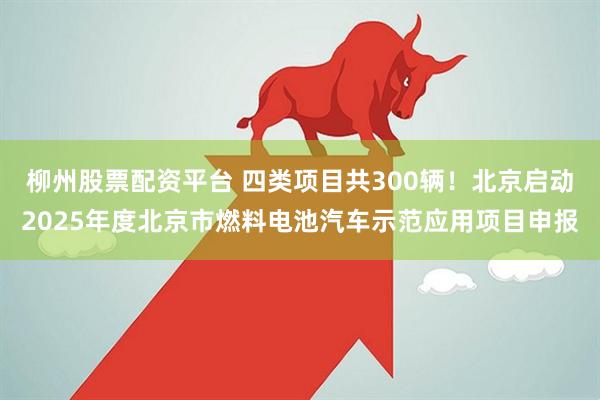 柳州股票配资平台 四类项目共300辆！北京启动2025年度北京市燃料电池汽车示范应用项目申报