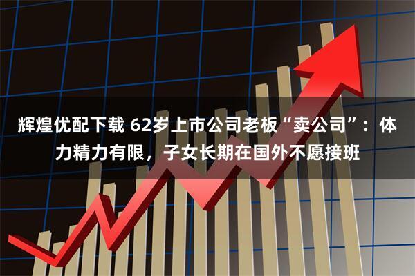 辉煌优配下载 62岁上市公司老板“卖公司”：体力精力有限，子女长期在国外不愿接班