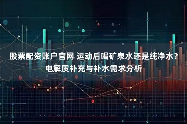 股票配资账户官网 运动后喝矿泉水还是纯净水？电解质补充与补水需求分析