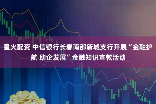 星火配资 中信银行长春南部新城支行开展“金融护航 助企发展”金融知识宣教活动