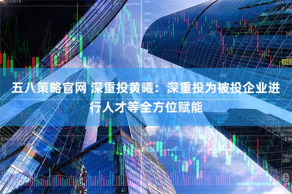 五八策略官网 深重投黄曦：深重投为被投企业进行人才等全方位赋能