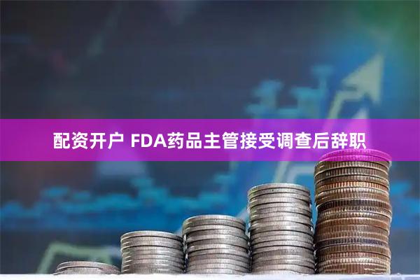 配资开户 FDA药品主管接受调查后辞职