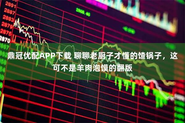 鼎冠优配APP下载 聊聊老厨子才懂的馇锅子，这可不是羊肉泡馍的翻版