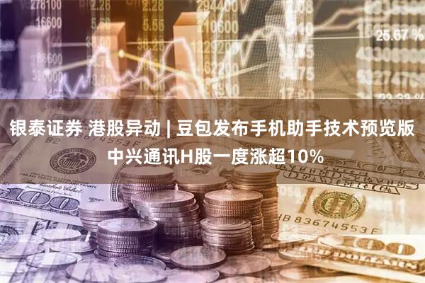 银泰证券 港股异动 | 豆包发布手机助手技术预览版 中兴通讯H股一度涨超10%