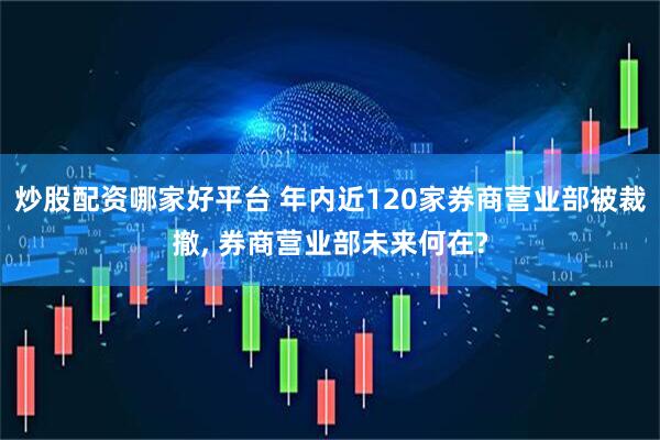 炒股配资哪家好平台 年内近120家券商营业部被裁撤, 券商营业部未来何在?