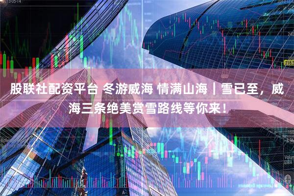 股联社配资平台 冬游威海 情满山海｜雪已至，威海三条绝美赏雪路线等你来！