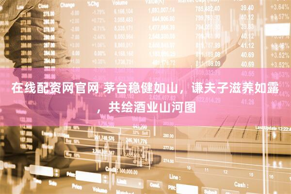 在线配资网官网 茅台稳健如山，谦夫子滋养如露，共绘酒业山河图