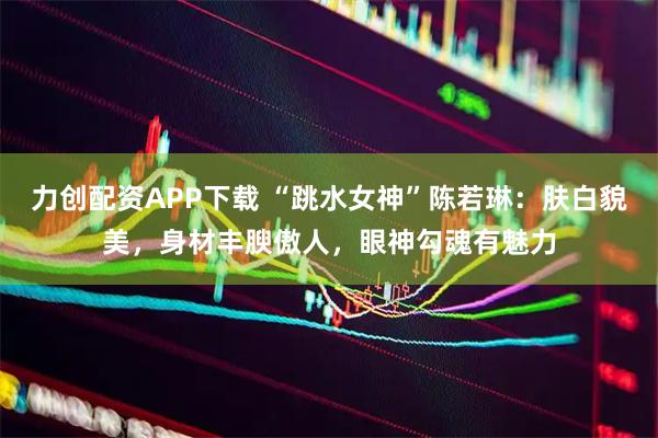 力创配资APP下载 “跳水女神”陈若琳：肤白貌美，身材丰腴傲人，眼神勾魂有魅力