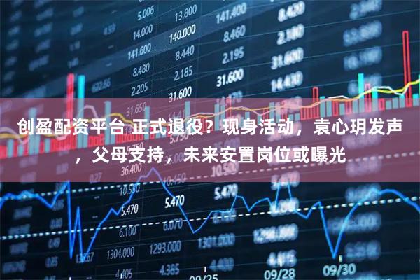 创盈配资平台 正式退役？现身活动，袁心玥发声，父母支持，未来安置岗位或曝光