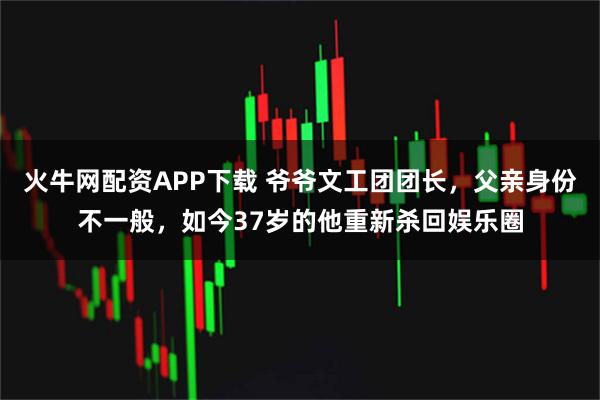 火牛网配资APP下载 爷爷文工团团长，父亲身份不一般，如今37岁的他重新杀回娱乐圈