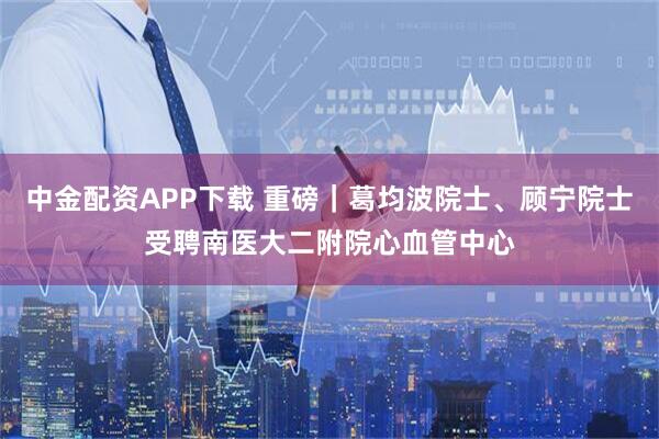 中金配资APP下载 重磅｜葛均波院士、顾宁院士受聘南医大二附院心血管中心