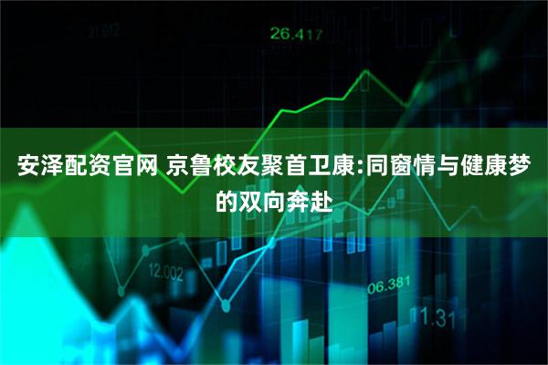 安泽配资官网 京鲁校友聚首卫康:同窗情与健康梦的双向奔赴