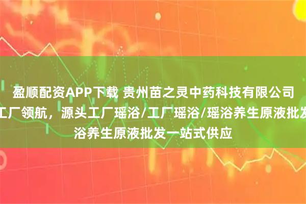 盈顺配资APP下载 贵州苗之灵中药科技有限公司：瑶浴实力工厂领航，源头工厂瑶浴/工厂瑶浴/瑶浴养生原液批发一站式供应