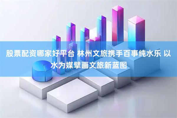 股票配资哪家好平台 林州文旅携手百事纯水乐 以水为媒擘画文旅新蓝图