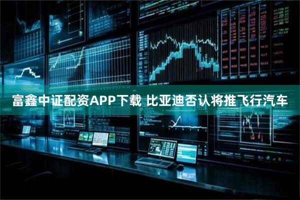 富鑫中证配资APP下载 比亚迪否认将推飞行汽车