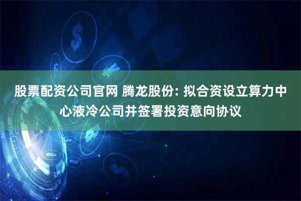 股票配资公司官网 腾龙股份: 拟合资设立算力中心液冷公司并签署投资意向协议