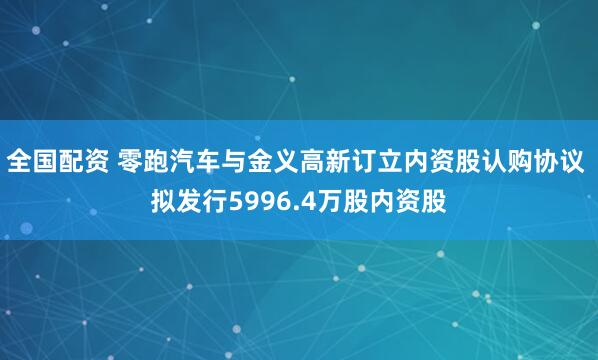 全国配资 零跑汽车与金义高新订立内资股认购协议 拟发行5996.4万股内资股