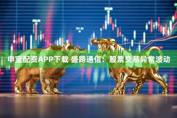 申宝配资APP下载 盛路通信：股票交易异常波动