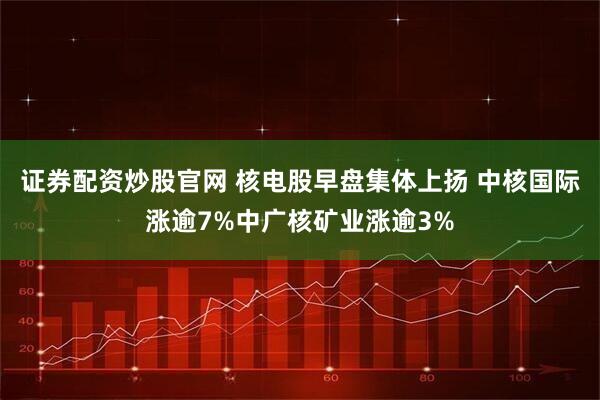 证券配资炒股官网 核电股早盘集体上扬 中核国际涨逾7%中广核矿业涨逾3%