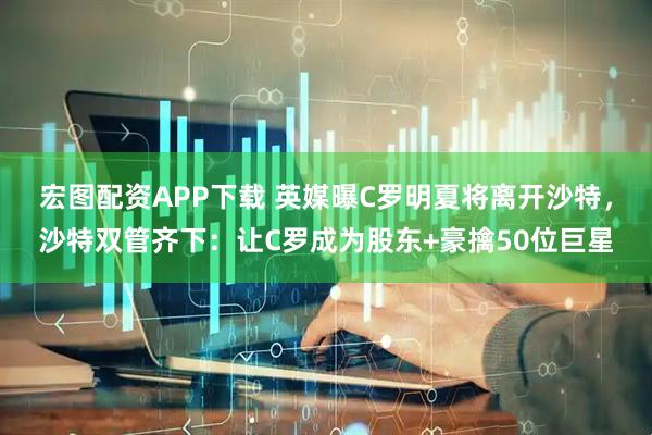 宏图配资APP下载 英媒曝C罗明夏将离开沙特，沙特双管齐下：让C罗成为股东+豪擒50位巨星