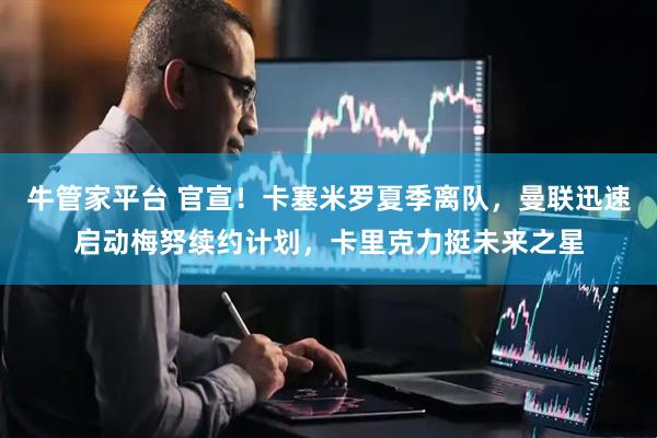 牛管家平台 官宣！卡塞米罗夏季离队，曼联迅速启动梅努续约计划，卡里克力挺未来之星