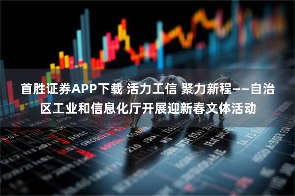 首胜证券APP下载 活力工信 聚力新程——自治区工业和信息化厅开展迎新春文体活动