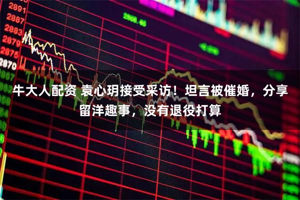 牛大人配资 袁心玥接受采访！坦言被催婚，分享留洋趣事，没有退役打算
