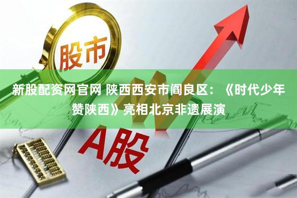新股配资网官网 陕西西安市阎良区：《时代少年赞陕西》亮相北京非遗展演