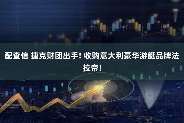 配查信 捷克财团出手! 收购意大利豪华游艇品牌法拉帝!