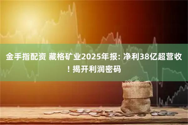 金手指配资 藏格矿业2025年报: 净利38亿超营收! 揭开利润密码