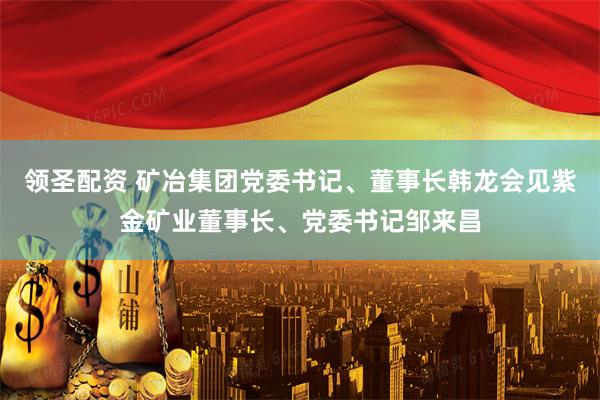 领圣配资 矿冶集团党委书记、董事长韩龙会见紫金矿业董事长、党委书记邹来昌