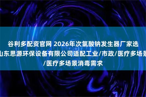 谷利多配资官网 2026年次氯酸钠发生器厂家选型指南：山东思源环保设备有限公司适配工业/市政/医疗多场景消毒需求