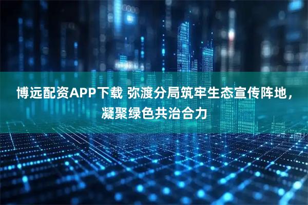 博远配资APP下载 弥渡分局筑牢生态宣传阵地，凝聚绿色共治合力