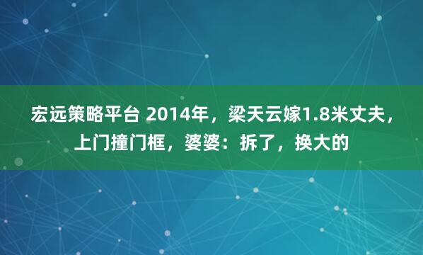 宏远策略平台 2014年，梁天云嫁1.8米丈夫，上门撞门框，婆婆：拆了，换大的