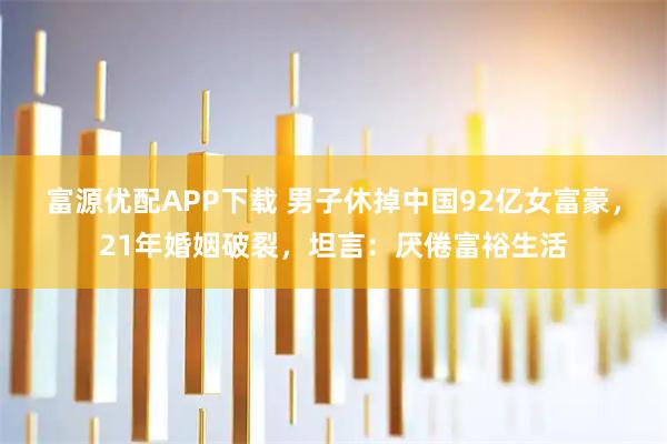 富源优配APP下载 男子休掉中国92亿女富豪，21年婚姻破裂，坦言：厌倦富裕生活