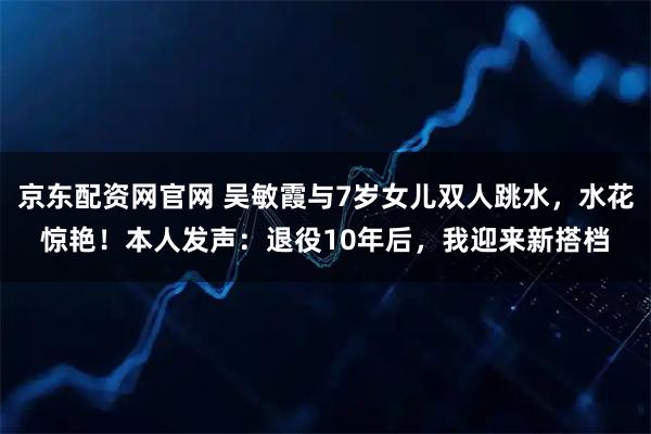 京东配资网官网 吴敏霞与7岁女儿双人跳水，水花惊艳！本人发声：退役10年后，我迎来新搭档
