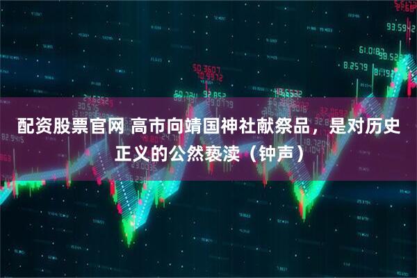 配资股票官网 高市向靖国神社献祭品，是对历史正义的公然亵渎（钟声）